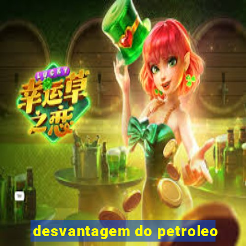 desvantagem do petroleo