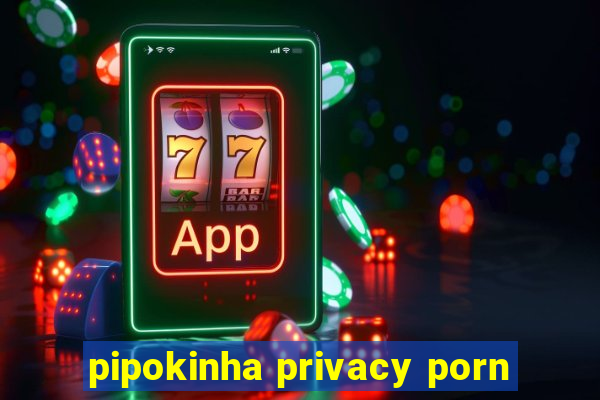 pipokinha privacy porn