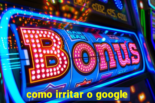 como irritar o google